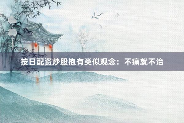 按日配资炒股抱有类似观念：不痛就不治