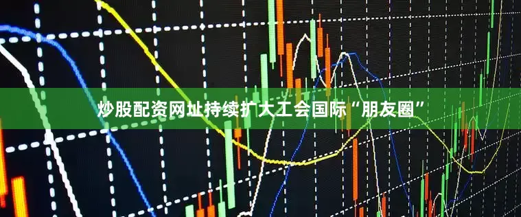 炒股配资网址持续扩大工会国际“朋友圈”