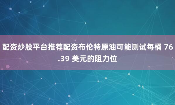 配资炒股平台推荐配资布伦特原油可能测试每桶 76.39 美元的阻力位