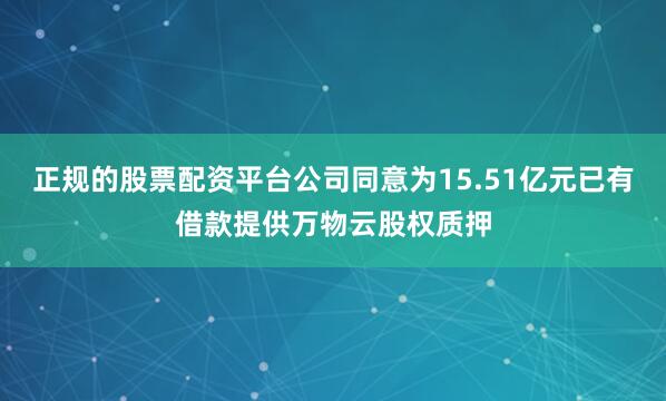 正规的股票配资平台公司同意为15.51亿元已有借款提供万物云股权质押