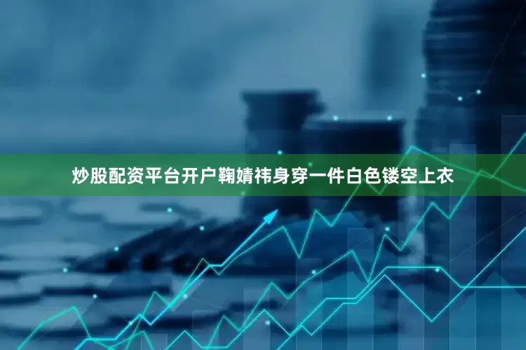 炒股配资平台开户鞠婧祎身穿一件白色镂空上衣