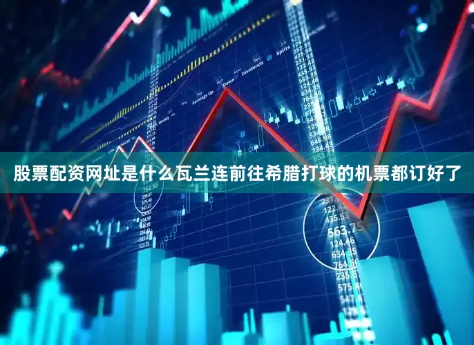 股票配资网址是什么瓦兰连前往希腊打球的机票都订好了