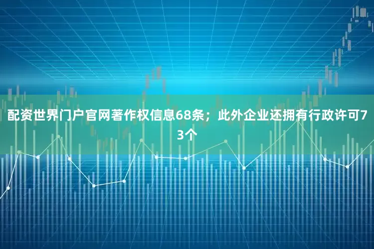 配资世界门户官网著作权信息68条；此外企业还拥有行政许可73个