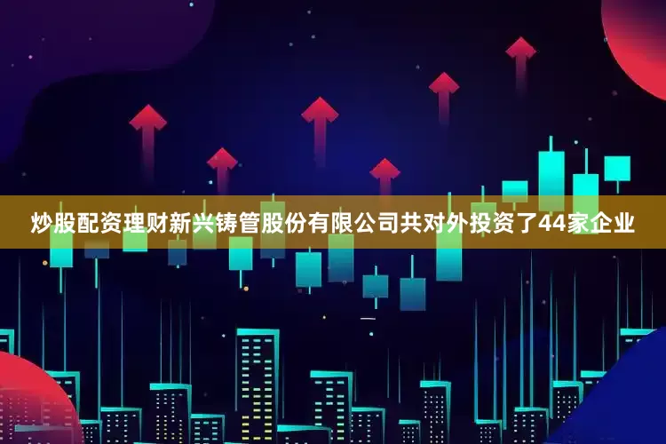 炒股配资理财新兴铸管股份有限公司共对外投资了44家企业