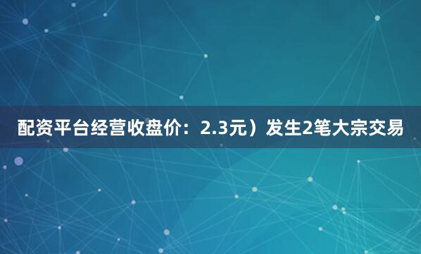 配资平台经营收盘价：2.3元）发生2笔大宗交易