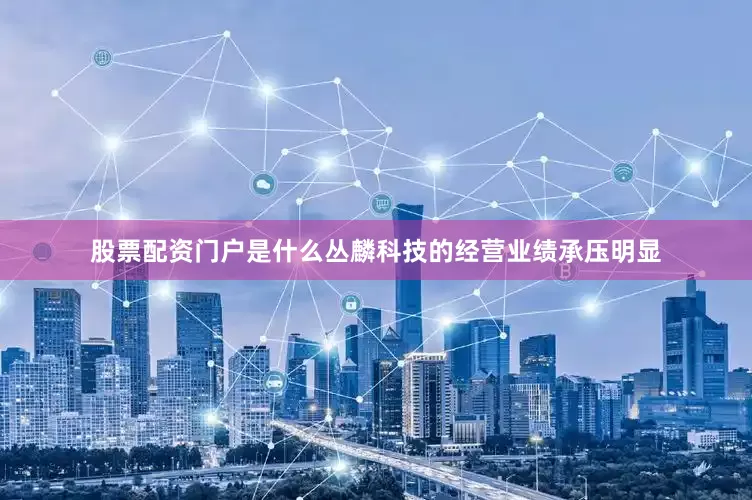 股票配资门户是什么丛麟科技的经营业绩承压明显