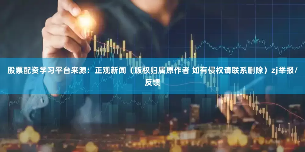 股票配资学习平台来源：正观新闻（版权归属原作者 如有侵权请联系删除）zj举报/反馈