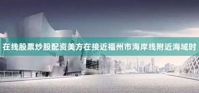 在线股票炒股配资美方在接近福州市海岸线附近海域时