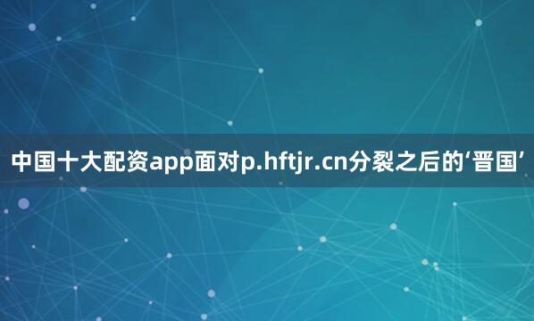 中国十大配资app面对p.hftjr.cn分裂之后的‘晋国’
