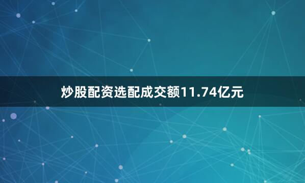 炒股配资选配成交额11.74亿元