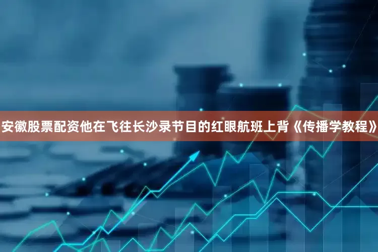 安徽股票配资他在飞往长沙录节目的红眼航班上背《传播学教程》
