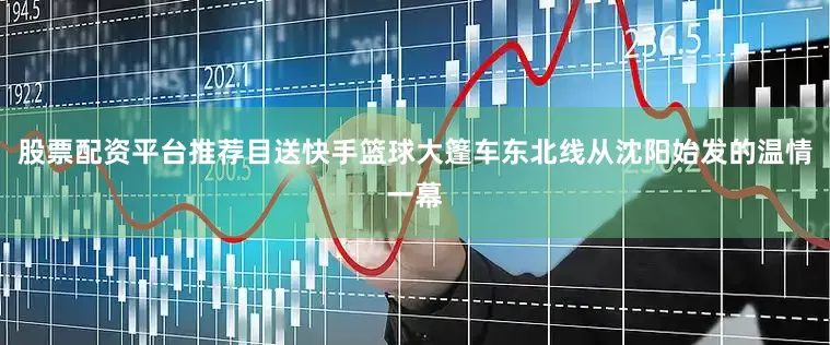股票配资平台推荐目送快手篮球大篷车东北线从沈阳始发的温情一幕