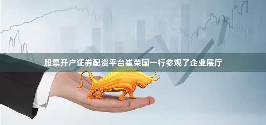 股票开户证券配资平台崔荣国一行参观了企业展厅