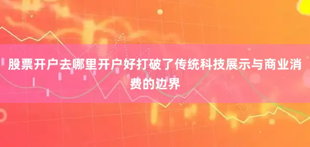 股票开户去哪里开户好打破了传统科技展示与商业消费的边界