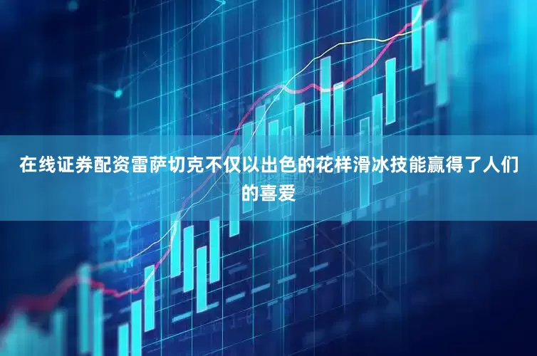 在线证券配资雷萨切克不仅以出色的花样滑冰技能赢得了人们的喜爱