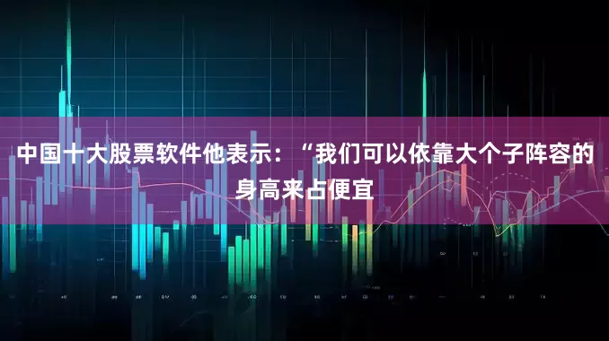 中国十大股票软件他表示：“我们可以依靠大个子阵容的身高来占便宜