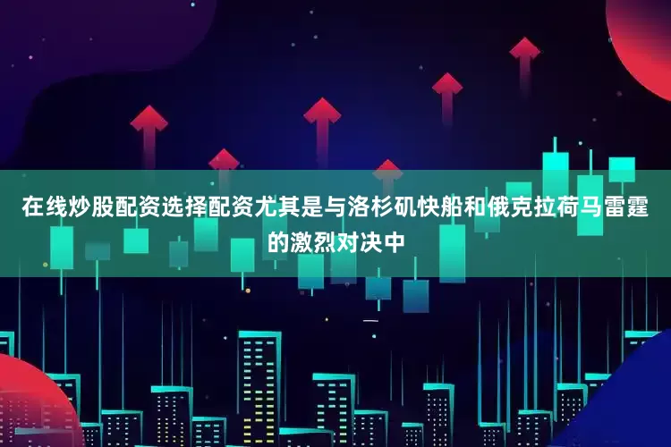 在线炒股配资选择配资尤其是与洛杉矶快船和俄克拉荷马雷霆的激烈对决中