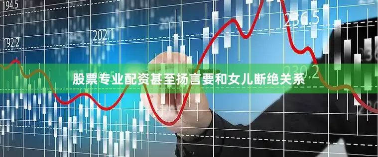 股票专业配资甚至扬言要和女儿断绝关系