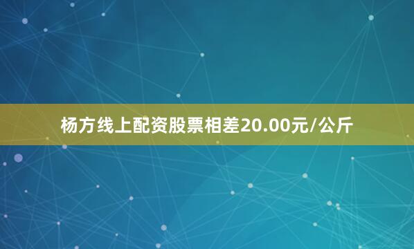 杨方线上配资股票相差20.00元/公斤