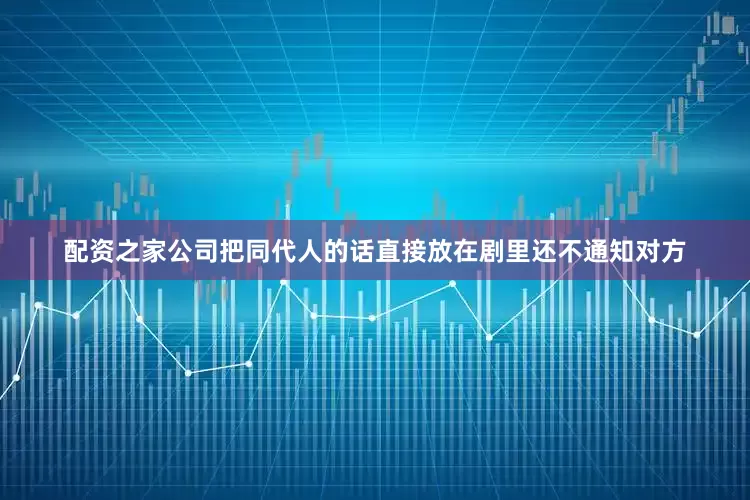 配资之家公司把同代人的话直接放在剧里还不通知对方
