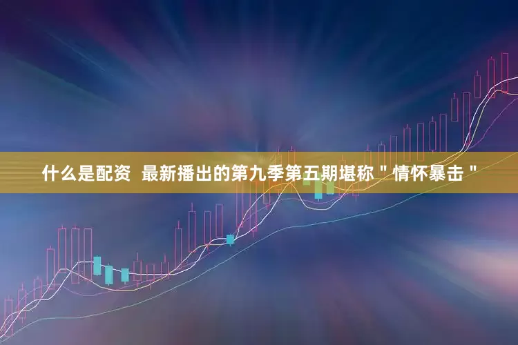 什么是配资  最新播出的第九季第五期堪称＂情怀暴击＂