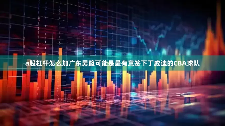 a股杠杆怎么加广东男篮可能是最有意签下丁威迪的CBA球队