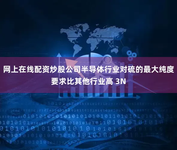 网上在线配资炒股公司半导体行业对硫的最大纯度要求比其他行业高 3N